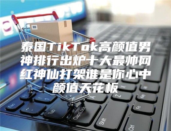 泰国TikTok高颜值男神排行出炉十大最帅网红神仙打架谁是你心中颜值天花板