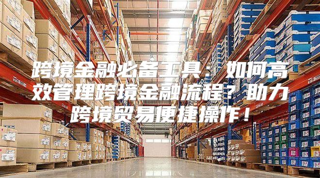 跨境金融必备工具：如何高效管理跨境金融流程？助力跨境贸易便捷操作！