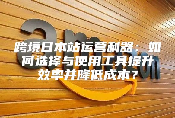 跨境日本站运营利器：如何选择与使用工具提升效率并降低成本？