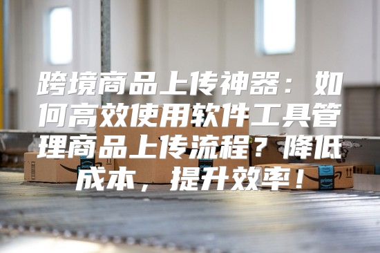 跨境商品上传神器：如何高效使用软件工具管理商品上传流程？降低成本，提升效率！