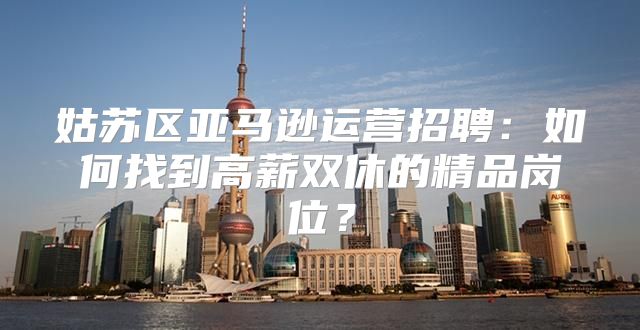 姑苏区亚马逊运营招聘：如何找到高薪双休的精品岗位？