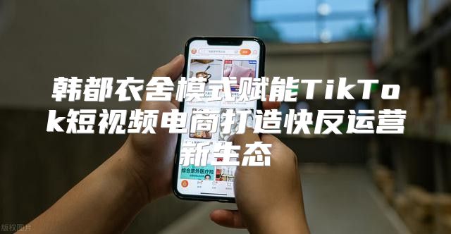 韩都衣舍模式赋能TikTok短视频电商打造快反运营新生态
