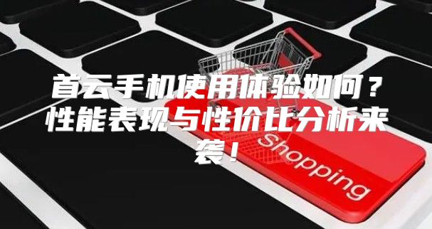 首云手机使用体验如何？性能表现与性价比分析来袭！
