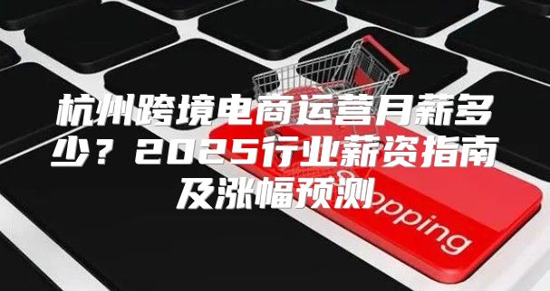 杭州跨境电商运营月薪多少？2025行业薪资指南及涨幅预测