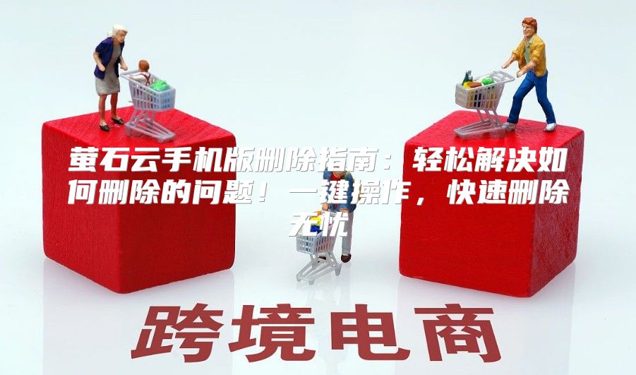 萤石云手机版删除指南：轻松解决如何删除的问题！一键操作，快速删除无忧