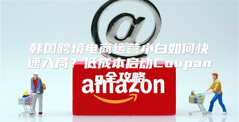 韩国跨境电商运营小白如何快速入局？低成本启动Coupang全攻略