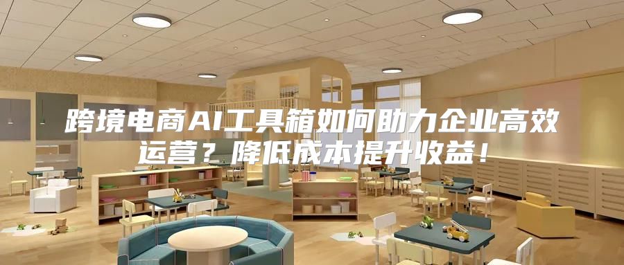 跨境电商AI工具箱如何助力企业高效运营？降低成本提升收益！
