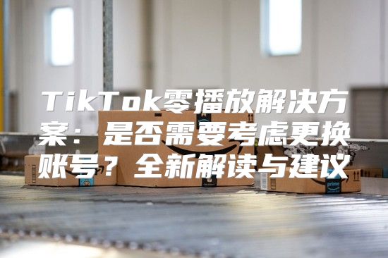 TikTok零播放解决方案：是否需要考虑更换账号？全新解读与建议