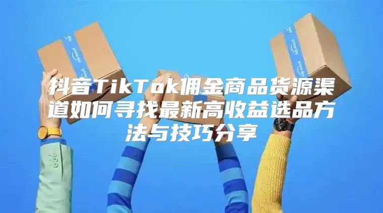 抖音TikTok佣金商品货源渠道如何寻找最新高收益选品方法与技巧分享