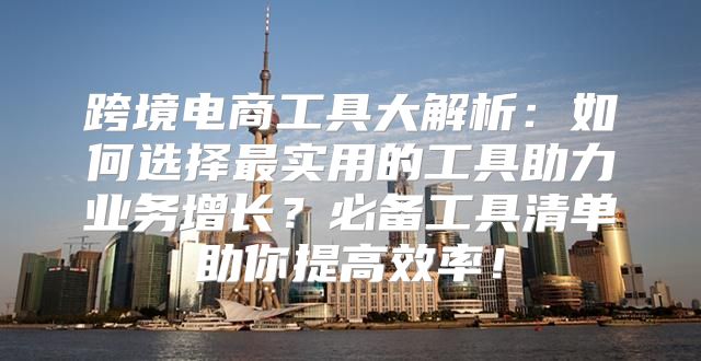 跨境电商工具大解析：如何选择最实用的工具助力业务增长？必备工具清单助你提高效率！