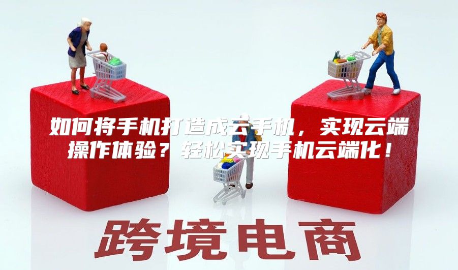 如何将手机打造成云手机，实现云端操作体验？轻松实现手机云端化！