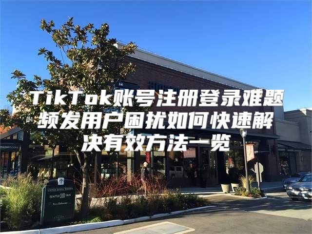 TikTok账号注册登录难题频发用户困扰如何快速解决有效方法一览