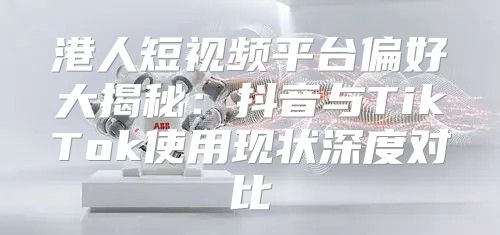 港人短视频平台偏好大揭秘：抖音与TikTok使用现状深度对比
