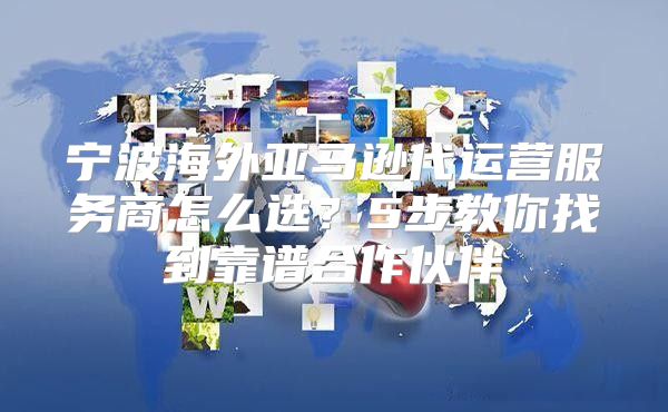 宁波海外亚马逊代运营服务商怎么选？5步教你找到靠谱合作伙伴