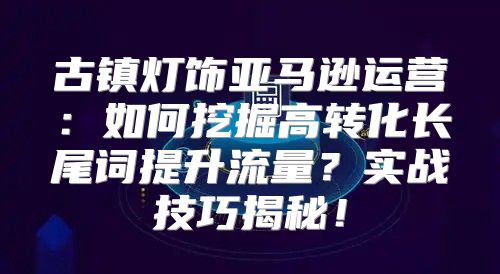 古镇灯饰亚马逊运营：如何挖掘高转化长尾词提升流量？实战技巧揭秘！