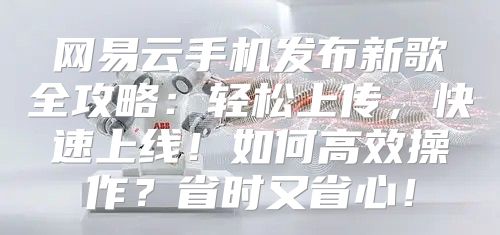 网易云手机发布新歌全攻略：轻松上传，快速上线！如何高效操作？省时又省心！