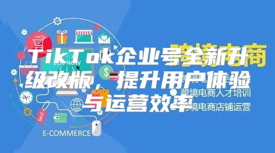 TikTok企业号全新升级改版，提升用户体验与运营效率