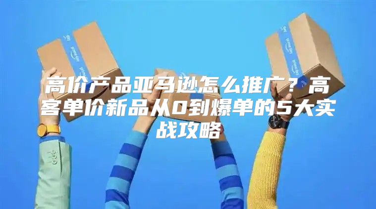 高价产品亚马逊怎么推广？高客单价新品从0到爆单的5大实战攻略