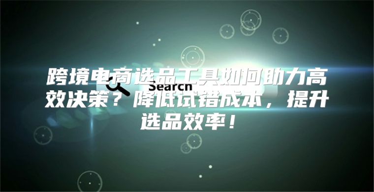 跨境电商选品工具如何助力高效决策？降低试错成本，提升选品效率！