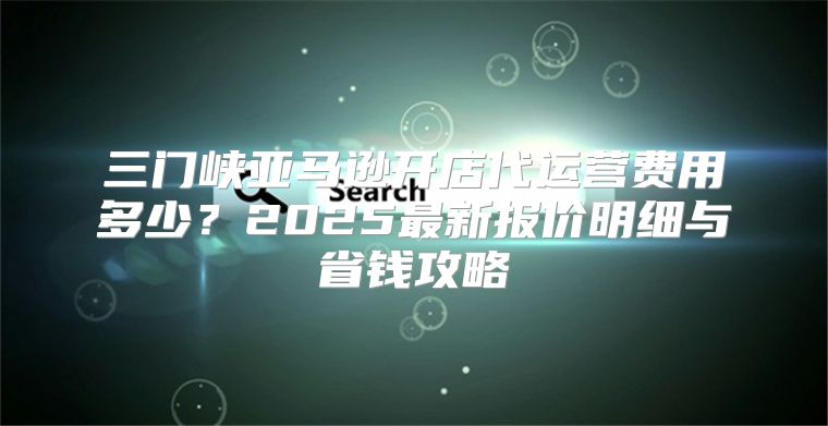 三门峡亚马逊开店代运营费用多少？2025最新报价明细与省钱攻略