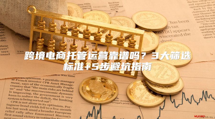 跨境电商托管运营靠谱吗？3大筛选标准+5步避坑指南