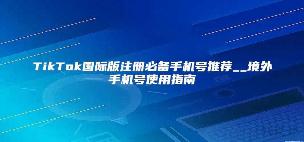 TikTok国际版注册必备手机号推荐__境外手机号使用指南