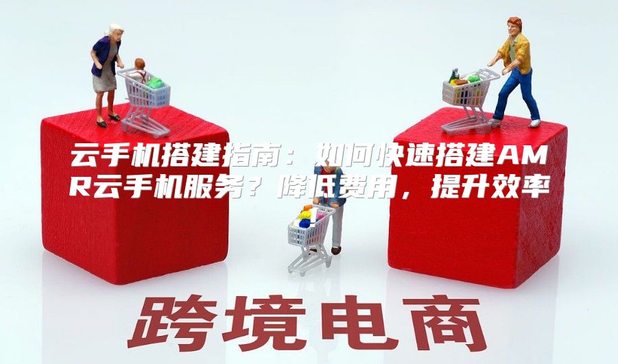 云手机搭建指南：如何快速搭建AMR云手机服务？降低费用，提升效率！
