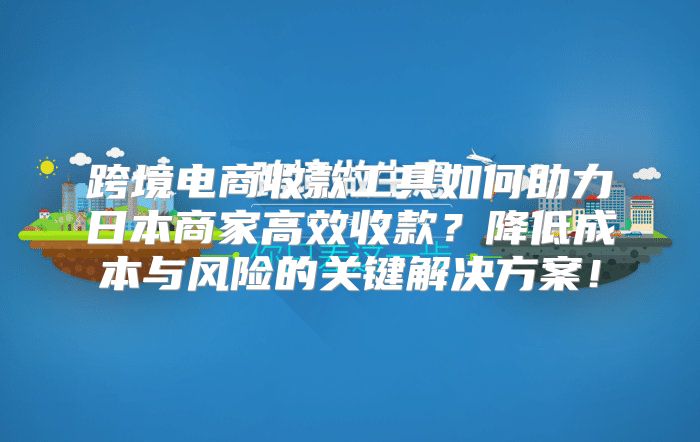 跨境电商收款工具如何助力日本商家高效收款？降低成本与风险的关键解决方案！