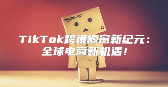 TikTok跨境橱窗新纪元：全球电商新机遇！