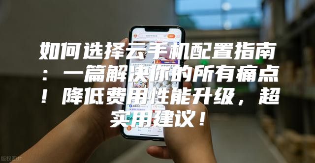 如何选择云手机配置指南：一篇解决你的所有痛点！降低费用性能升级，超实用建议！
