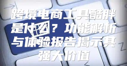 跨境电商工具酷胖是什么？功能解析与体验报告揭示其强大价值