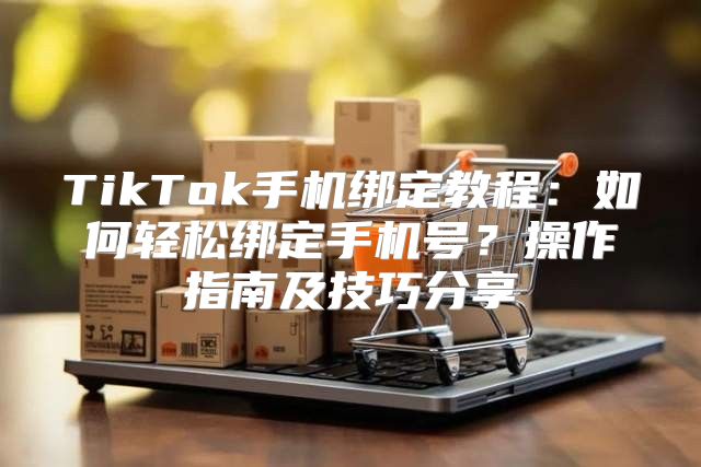 TikTok手机绑定教程：如何轻松绑定手机号？操作指南及技巧分享
