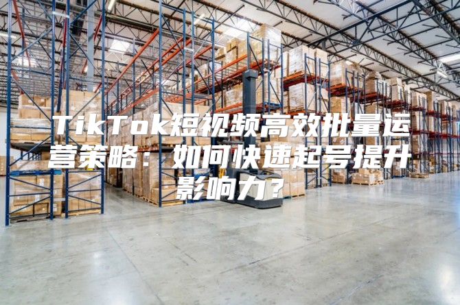 TikTok短视频高效批量运营策略：如何快速起号提升影响力？