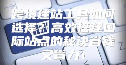 跨境建站工具如何选择？高效搭建国际站点的秘诀省钱又省力！