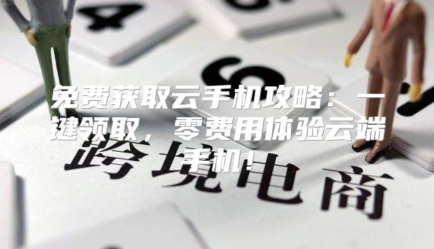 免费获取云手机攻略：一键领取，零费用体验云端手机！