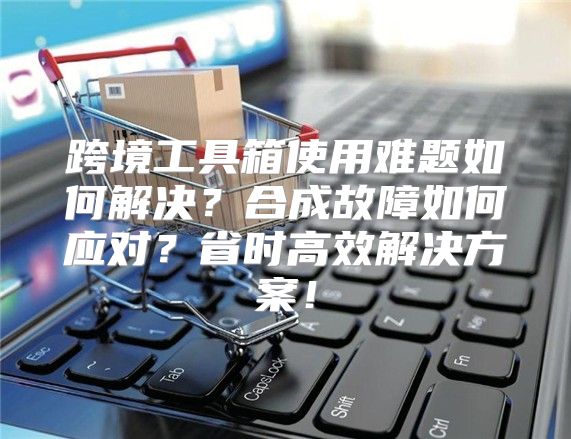 跨境工具箱使用难题如何解决？合成故障如何应对？省时高效解决方案！