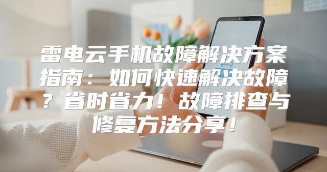 雷电云手机故障解决方案指南：如何快速解决故障？省时省力！故障排查与修复方法分享！