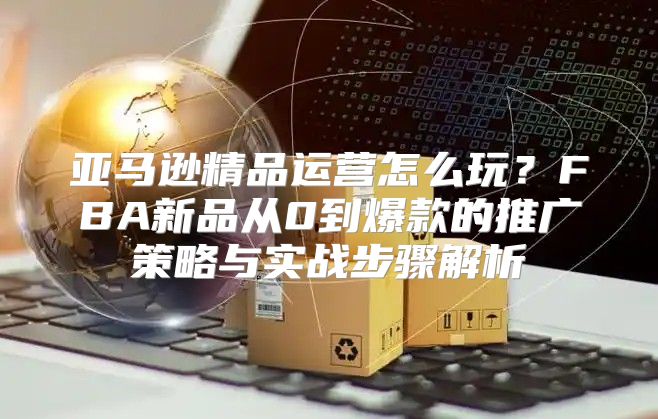 亚马逊精品运营怎么玩？FBA新品从0到爆款的推广策略与实战步骤解析