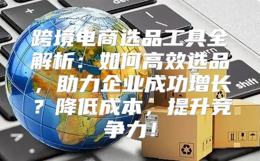 跨境电商选品工具全解析：如何高效选品，助力企业成功增长？降低成本，提升竞争力！