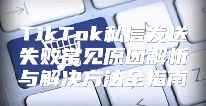 TikTok私信发送失败常见原因解析与解决方法全指南