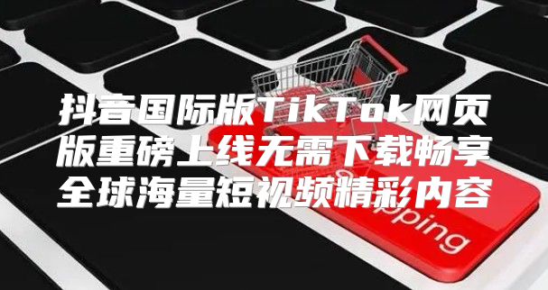 抖音国际版TikTok网页版重磅上线无需下载畅享全球海量短视频精彩内容
