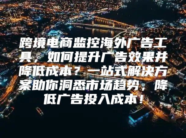跨境电商监控海外广告工具，如何提升广告效果并降低成本？一站式解决方案助你洞悉市场趋势，降低广告投入成本！
