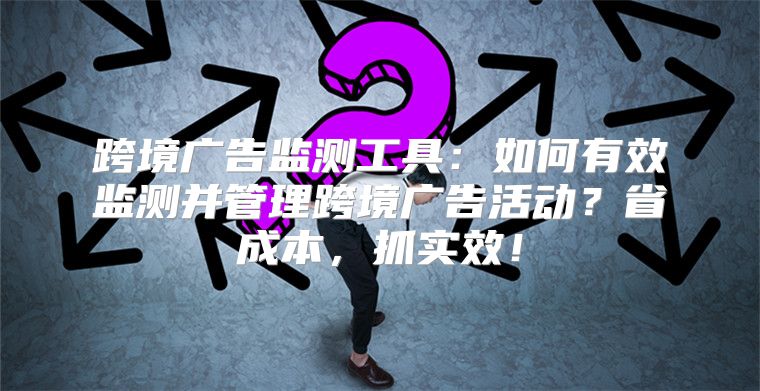 跨境广告监测工具：如何有效监测并管理跨境广告活动？省成本，抓实效！