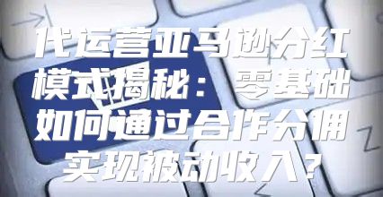 代运营亚马逊分红模式揭秘：零基础如何通过合作分佣实现被动收入？