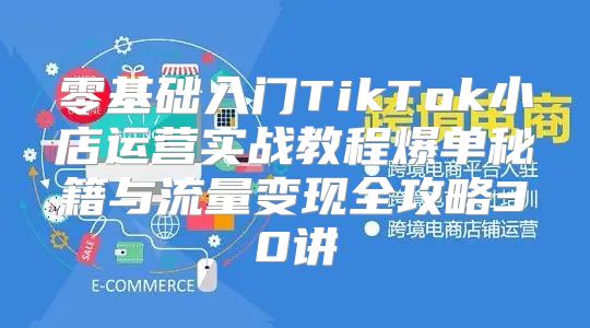 零基础入门TikTok小店运营实战教程爆单秘籍与流量变现全攻略30讲
