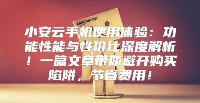 小安云手机使用体验：功能性能与性价比深度解析！一篇文章带你避开购买陷阱，节省费用！