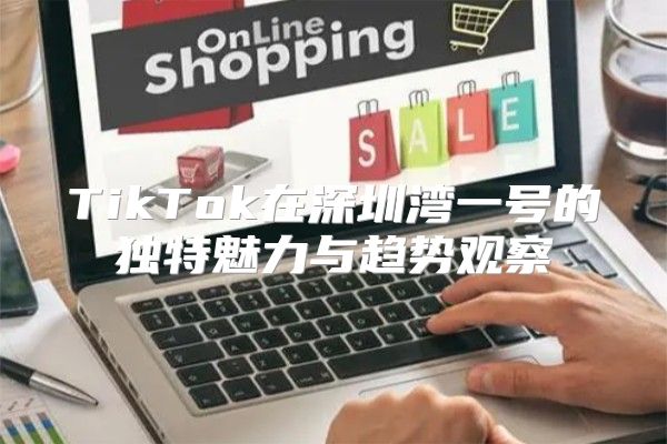 TikTok在深圳湾一号的独特魅力与趋势观察