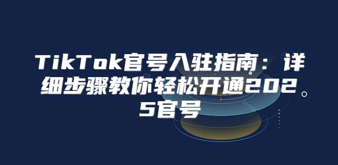TikTok官号入驻指南：详细步骤教你轻松开通2025官号