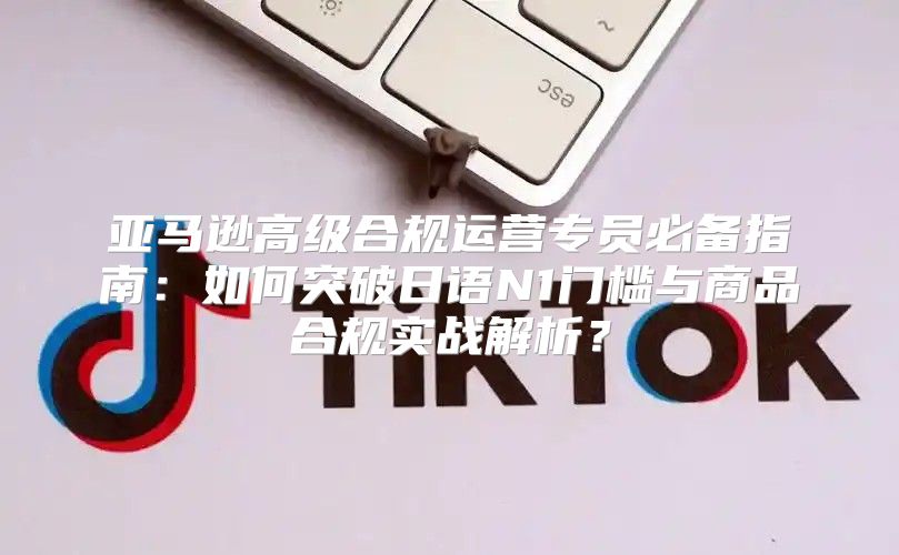 亚马逊高级合规运营专员必备指南：如何突破日语N1门槛与商品合规实战解析？
