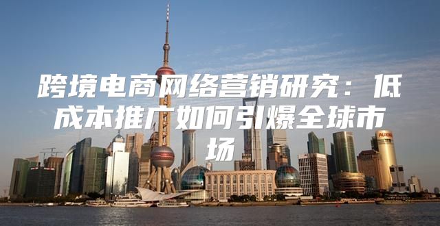 跨境电商网络营销研究：低成本推广如何引爆全球市场
